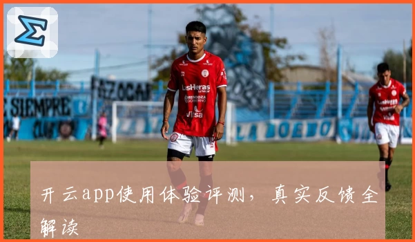 开云app使用体验评测，真实反馈全解读