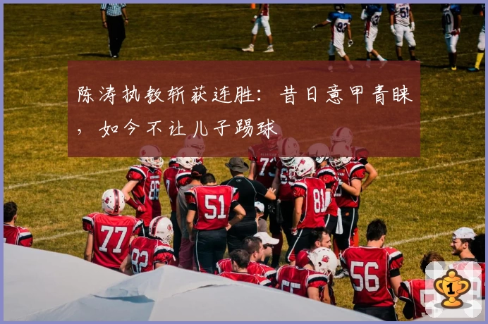 陈涛执教斩获连胜：昔日意甲青睐，如今不让儿子踢球