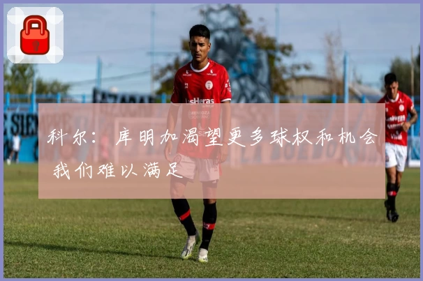 科尔：库明加渴望更多球权和机会 我们难以满足