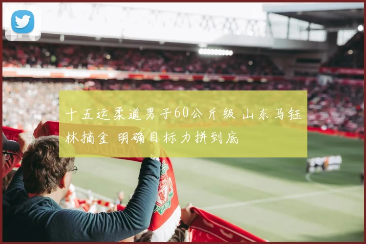 十五运柔道男子60公斤级 山东马钰林摘金 明确目标力拼到底