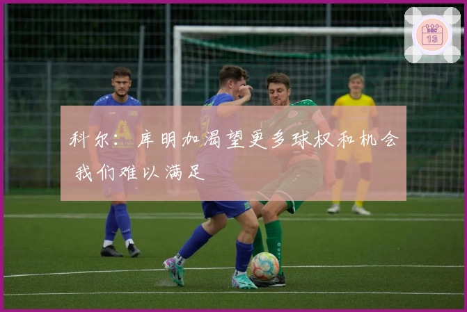 科尔：库明加渴望更多球权和机会 我们难以满足