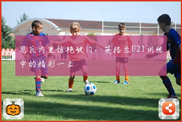 恩瓦内里惊艳破门，英格兰U21训练中的精彩一击