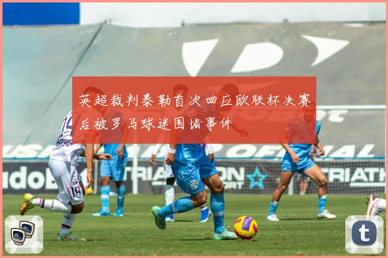 英超裁判泰勒首次回应欧联杯决赛后被罗马球迷围堵事件