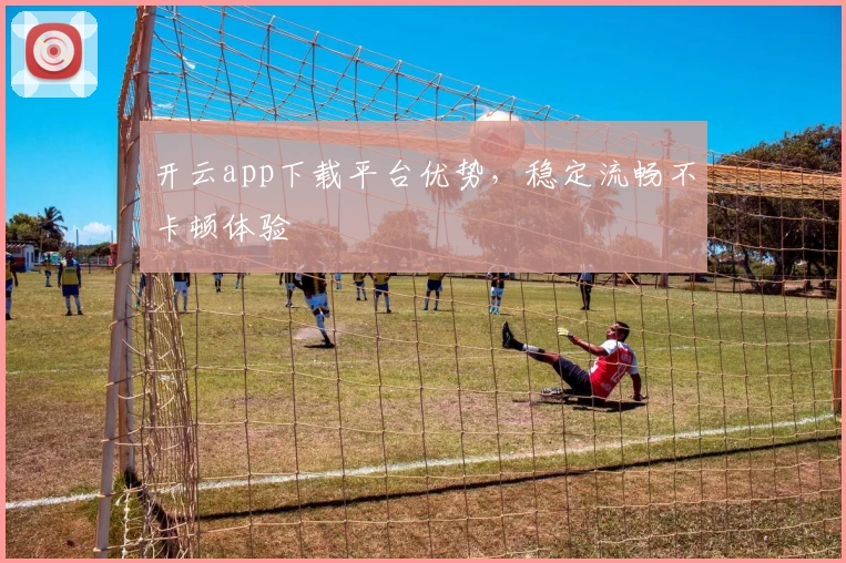 开云app下载平台优势，稳定流畅不卡顿体验